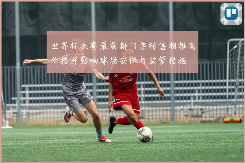 世界杯决赛最前排门票转售潮推高价格并影响球场安保与监管措施