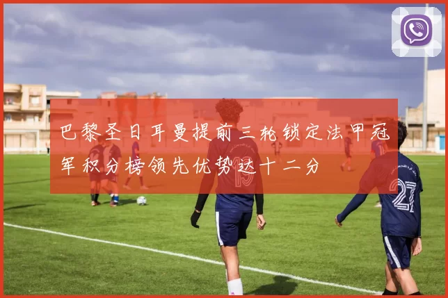 巴黎圣日耳曼提前三轮锁定法甲冠军积分榜领先优势达十二分