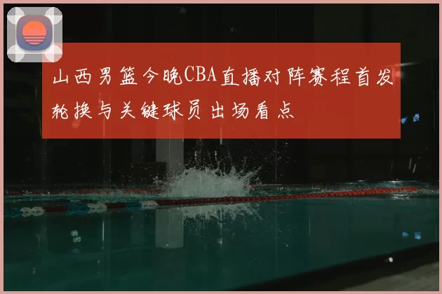 山西男篮今晚CBA直播对阵赛程首发轮换与关键球员出场看点