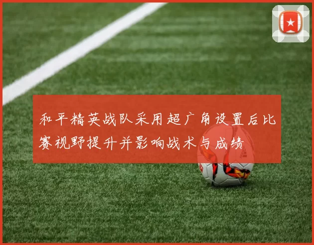 和平精英战队采用超广角设置后比赛视野提升并影响战术与成绩
