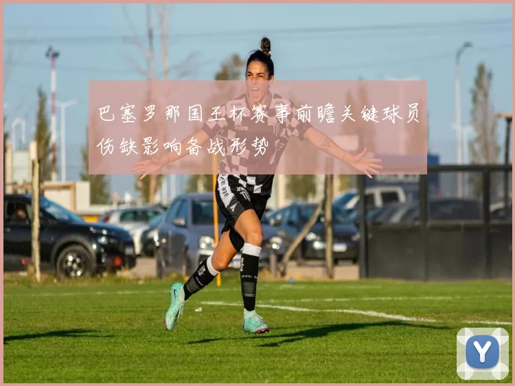 巴塞罗那国王杯赛事前瞻关键球员伤缺影响备战形势