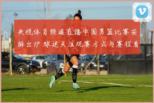 央视体育频道直播中国男篮比赛安排出炉 球迷关注观赛方式与赛程看点