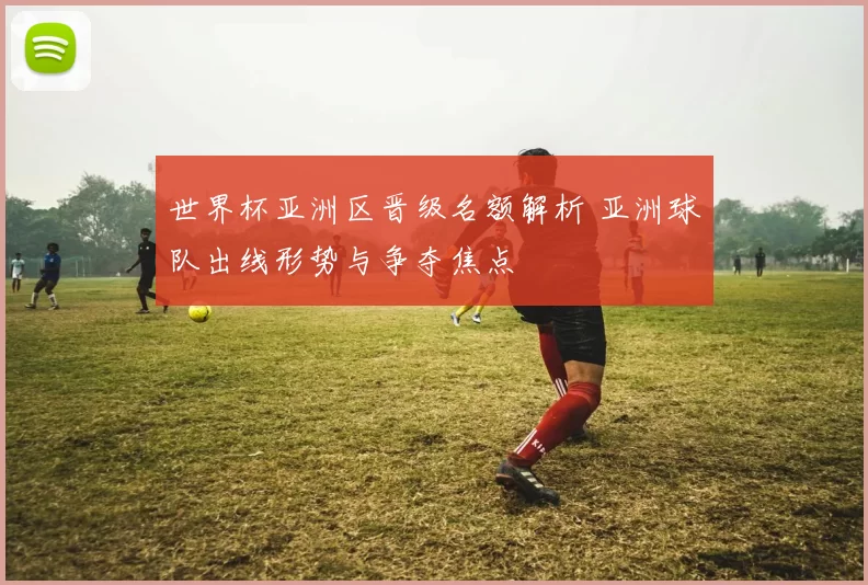 世界杯亚洲区晋级名额解析 亚洲球队出线形势与争夺焦点