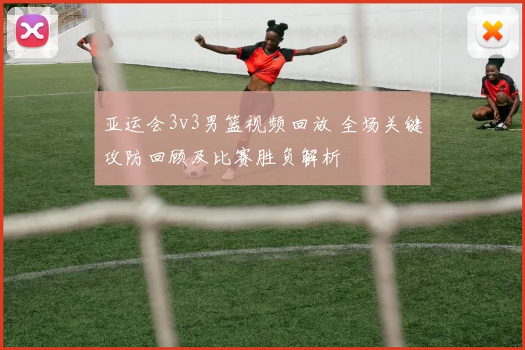 亚运会3v3男篮视频回放 全场关键攻防回顾及比赛胜负解析