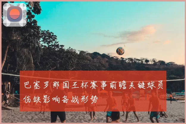 巴塞罗那国王杯赛事前瞻关键球员伤缺影响备战形势