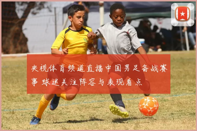 央视体育频道直播中国男足备战赛事 球迷关注阵容与表现看点
