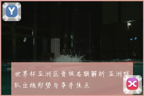 世界杯亚洲区晋级名额解析 亚洲球队出线形势与争夺焦点