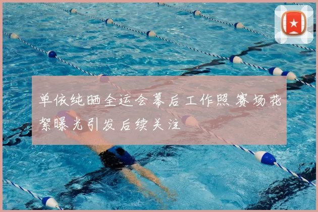 单依纯晒全运会幕后工作照 赛场花絮曝光引发后续关注