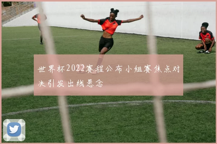 世界杯2022赛程公布小组赛焦点对决引发出线悬念