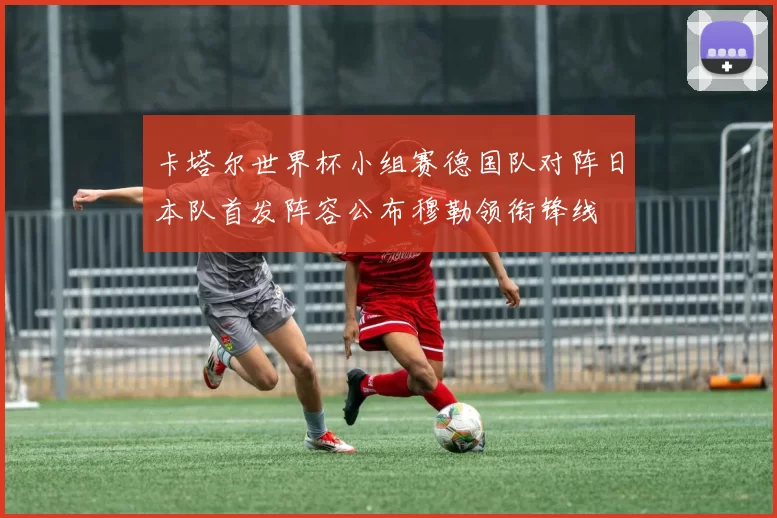 卡塔尔世界杯小组赛德国队对阵日本队首发阵容公布穆勒领衔锋线