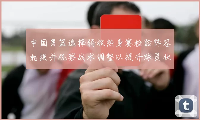 中国男篮选择弱旅热身赛检验阵容轮换并观察战术调整以提升球员状态