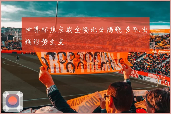 世界杯焦点战全场比分揭晓 多队出线形势生变