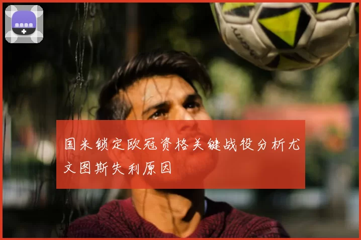 国米锁定欧冠资格关键战役分析尤文图斯失利原因