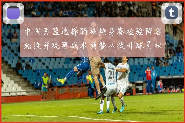 中国男篮选择弱旅热身赛检验阵容轮换并观察战术调整以提升球员状态