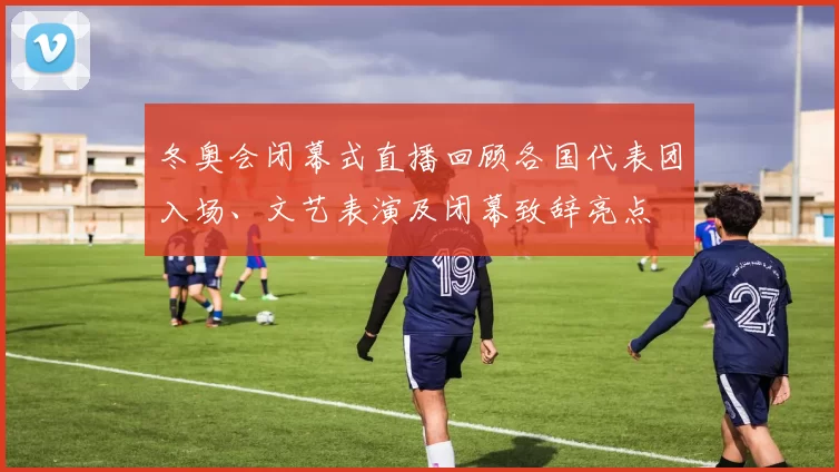 冬奥会闭幕式直播回顾各国代表团入场、文艺表演及闭幕致辞亮点