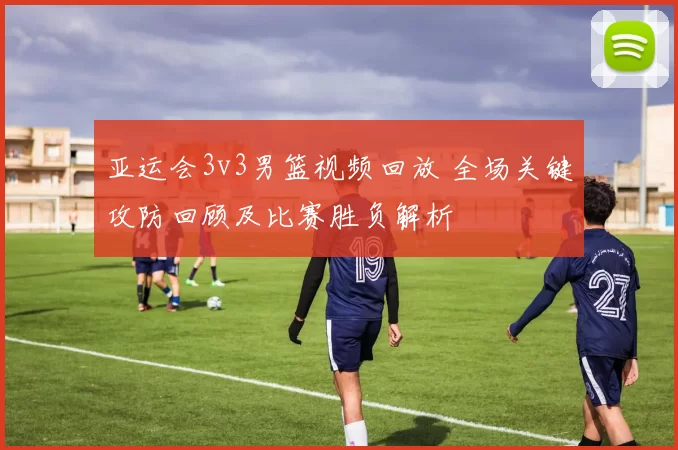 亚运会3v3男篮视频回放 全场关键攻防回顾及比赛胜负解析