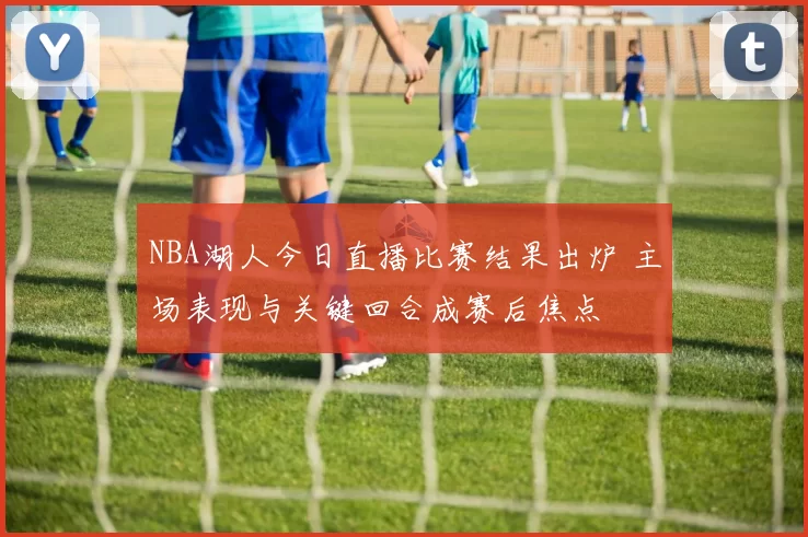 NBA湖人今日直播比赛结果出炉 主场表现与关键回合成赛后焦点