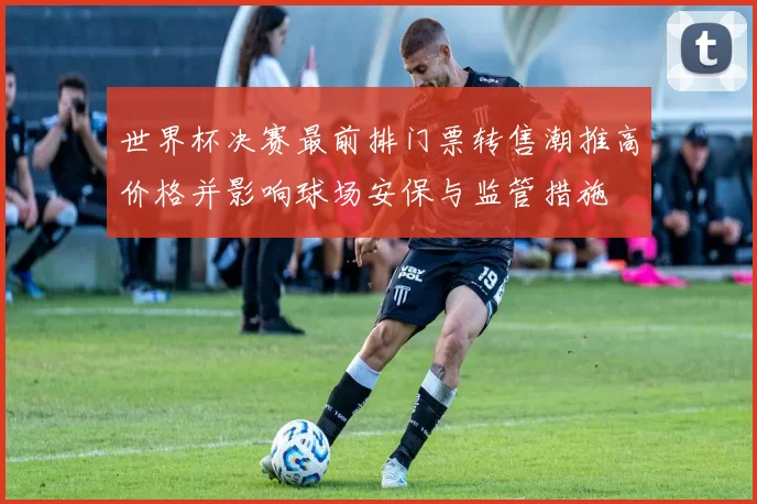 世界杯决赛最前排门票转售潮推高价格并影响球场安保与监管措施