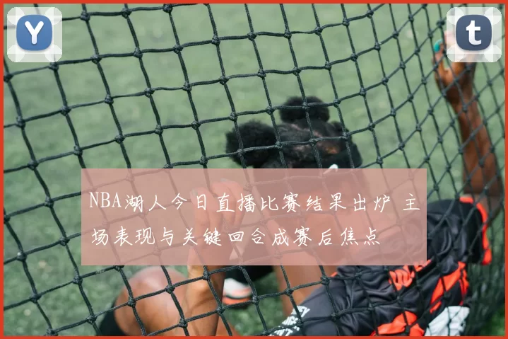 NBA湖人今日直播比赛结果出炉 主场表现与关键回合成赛后焦点