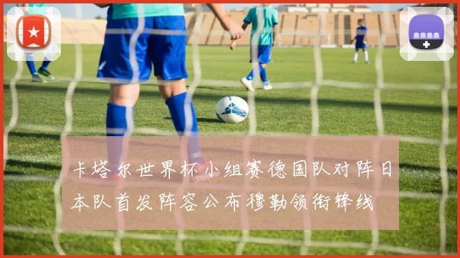 卡塔尔世界杯小组赛德国队对阵日本队首发阵容公布穆勒领衔锋线