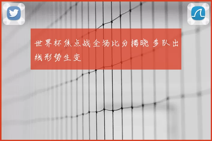 世界杯焦点战全场比分揭晓 多队出线形势生变