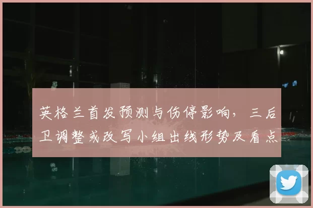 英格兰首发预测与伤停影响，三后卫调整或改写小组出线形势及看点