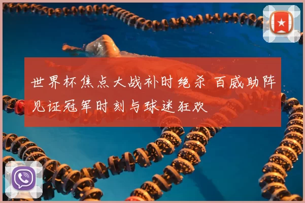 世界杯焦点大战补时绝杀 百威助阵见证冠军时刻与球迷狂欢