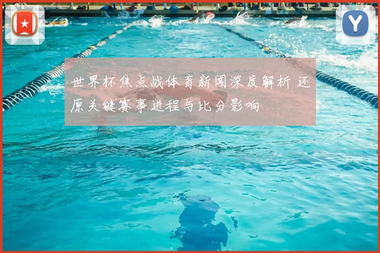 世界杯焦点战体育新闻深度解析 还原关键赛事进程与比分影响