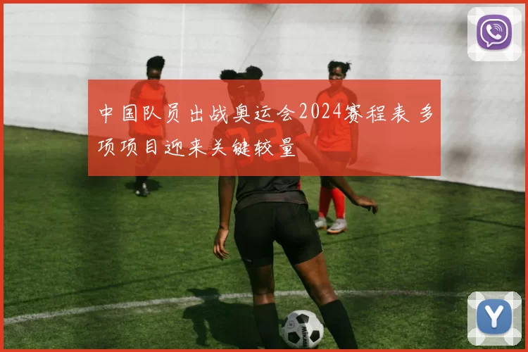 中国队员出战奥运会2024赛程表 多项项目迎来关键较量